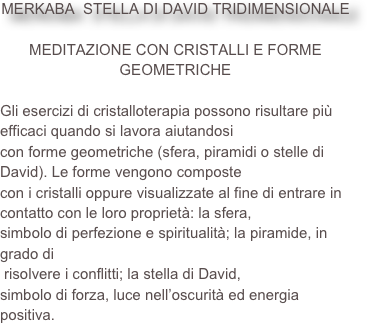 
MERKABA  STELLA DI DAVID TRIDIMENSIONALE 

MEDITAZIONE CON CRISTALLI E FORME GEOMETRICHEGli esercizi di cristalloterapia possono risultare più efficaci quando si lavora aiutandosicon forme geometriche (sfera, piramidi o stelle di David). Le forme vengono compostecon i cristalli oppure visualizzate al fine di entrare in contatto con le loro proprietà: la sfera,simbolo di perfezione e spiritualità; la piramide, in grado di risolvere i conflitti; la stella di David, simbolo di forza, luce nell’oscurità ed energia positiva.