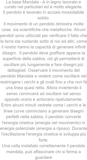 
La base Mandala - è in legno lavorato e curato nei particolari ed è molto elegante.
Il pendolo è lavorato in acciaio inossidabile solido.Il movimento di un pendolo dimostra molte cose, sia scientifiche che metafisiche. Alcuni pendoli sono utilizzati per verificare il fatto che la terra sta ruotando sotto di noi ed altri, come il nostro hanno la capacità di generare infiniti disegni . Il pendolo deve graffiare appena la superficie della sabbia, ciò gli permetterà di oscillare più lungamente e fare disegni più dettagliati. Osservare il movimento del pendolo Mandala e vedere come oscillerà nel restringere i cerchi e gli ovali fino a che non fà una linea quasi retta. Allora invertendo il senso comincerà ad oscillare nel senso opposto orario e antiorario ripetutamente. Entro alcuni minuti vedrete come i cerchi e le linee curve cominciano a generare disegni perfetti nella sabbia, il pendolo converte l'energia cinetica (energia nel movimento) in energia potenziale (energia a riposo). Durante l'oscillazione l'energia cinetica si sviluppa più forte. Una volta installato correttamente il pendolo mandala, può affascinare chi si ferma a guardare	
