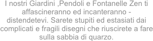 
I nostri Giardini ,Pendoli e Fontanelle Zen ti affascineranno ed incanteranno -  distendetevi. Sarete stupiti ed estasiati dai complicati e fragili disegni che riuscirete a fare sulla sabbia di quarzo. 
