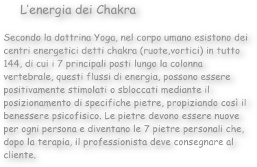      L’energia dei Chakra

Secondo la dottrina Yoga, nel corpo umano esistono dei centri energetici detti chakra (ruote,vortici) in tutto 144, di cui i 7 principali posti lungo la colonna vertebrale, questi flussi di energia, possono essere positivamente stimolati o sbloccati mediante il posizionamento di specifiche pietre, propiziando così il benessere psicofisico. Le pietre devono essere nuove per ogni persona e diventano le 7 pietre personali che, dopo la terapia, il professionista deve consegnare al cliente. 
