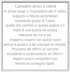  Carissimi amici e clientiIn primo luogo vi ringraziamo per il vostro supporto e fiducia accordataci 
veramente grazie di Cuore.quello che vedrete in queste pagine è il frutto di una buona ed onesta relazione tra noi e voi.Vogliamo stupirvi con questi nuovi articoli e aiutarvi a far crescere le vendite.Proviamo ad offrirvi un servizio eccellente e continueremo ad offrirvi i migliori prezzi competitivi con termini di consegna rapidi.Un caro saluto:   Antonio & Angelika

