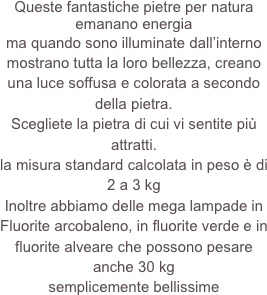 Queste fantastiche pietre per natura emanano energia
ma quando sono illuminate dall’interno mostrano tutta la loro bellezza, creano una luce soffusa e colorata a secondo della pietra.
Scegliete la pietra di cui vi sentite più attratti.
la misura standard calcolata in peso è di 2 a 3 kg
Inoltre abbiamo delle mega lampade in Fluorite arcobaleno, in fluorite verde e in fluorite alveare che possono pesare anche 30 kg
semplicemente bellissime  