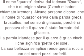  Il nome "quarzo" deriva dal tedesco "Quarz", che è di origine slava (Czech minatori chiamato kremen). Alcune persone dicono  che il nome di "quarzo" deriva dalla parola greca krustallos, nel senso di ghiaccio, perché si pensava che il quarzo è stato formato dal ghiaccio.
La parola irlandese per il quarzo è grian cloch, il che significa 'pietra del sole'.
La sua bellezza semplice rende questa roccia uno dei nostri pezzi preferiti.