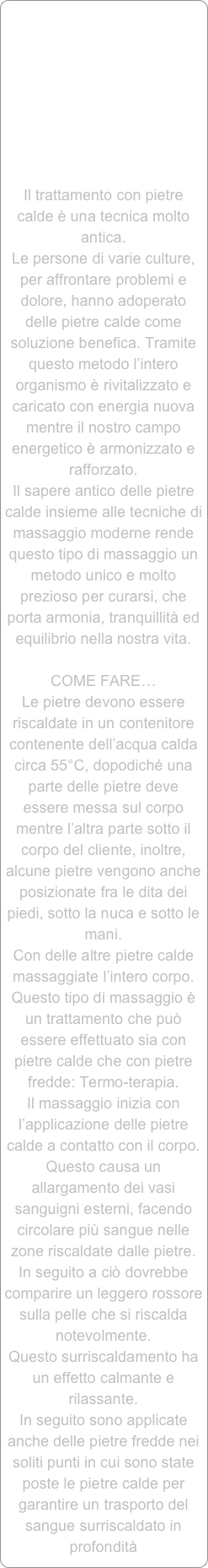 









Il trattamento con pietre calde è una tecnica molto antica. Le persone di varie culture, per affrontare problemi e dolore, hanno adoperato delle pietre calde come soluzione benefica. Tramite questo metodo l’intero organismo è rivitalizzato e caricato con energia nuova mentre il nostro campo energetico è armonizzato e rafforzato. 
Il sapere antico delle pietre calde insieme alle tecniche di massaggio moderne rende questo tipo di massaggio un metodo unico e molto prezioso per curarsi, che porta armonia, tranquillità ed equilibrio nella nostra vita.COME FARE…Le pietre devono essere riscaldate in un contenitore contenente dell’acqua calda circa 55°C, dopodiché una parte delle pietre deve essere messa sul corpo mentre l’altra parte sotto il corpo del cliente, inoltre, alcune pietre vengono anche posizionate fra le dita dei piedi, sotto la nuca e sotto le mani. 
Con delle altre pietre calde massaggiate l’intero corpo.Questo tipo di massaggio è un trattamento che può essere effettuato sia con pietre calde che con pietre fredde: Termo-terapia.Il massaggio inizia con l’applicazione delle pietre calde a contatto con il corpo. Questo causa un allargamento dei vasi sanguigni esterni, facendo circolare più sangue nelle zone riscaldate dalle pietre. In seguito a ciò dovrebbe comparire un leggero rossore sulla pelle che si riscalda notevolmente. 
Questo surriscaldamento ha un effetto calmante e rilassante.In seguito sono applicate anche delle pietre fredde nei soliti punti in cui sono state poste le pietre calde per garantire un trasporto del sangue surriscaldato in profondità